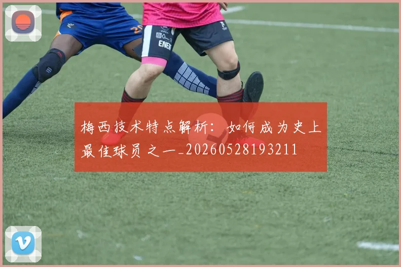梅西技术特点解析：如何成为史上最佳球员之一_20260528193211