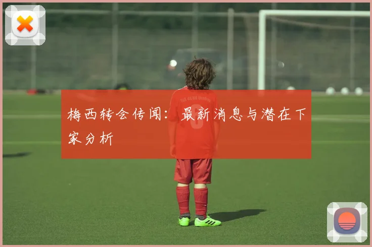 梅西转会传闻:最新消息与潜在下家分析