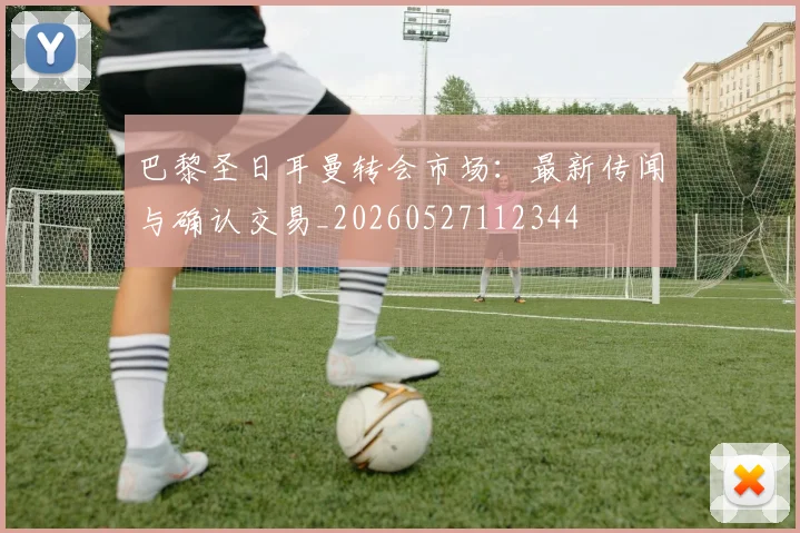 巴黎圣日耳曼转会市场：最新传闻与确认交易_20260527112344