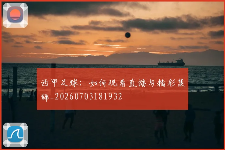 西甲足球：如何观看直播与精彩集锦_20260703181932