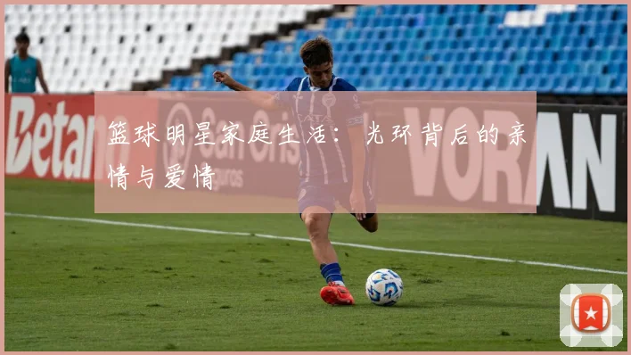 篮球明星家庭生活：光环背后的亲情与爱情