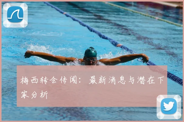 梅西转会传闻:最新消息与潜在下家分析