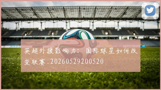 英超外援影响力：国际球星如何改变联赛_20260529200520
