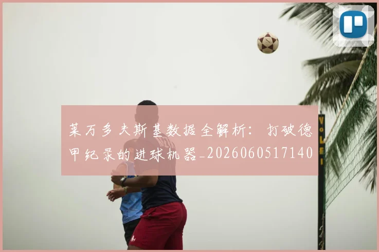 莱万多夫斯基数据全解析：打破德甲纪录的进球机器_20260605171407